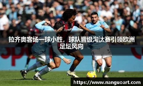 拉齐奥客场一球小胜，球队晋级淘汰赛引领欧洲足坛风向