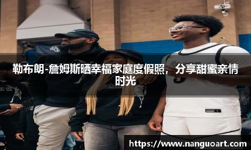 勒布朗-詹姆斯晒幸福家庭度假照，分享甜蜜亲情时光