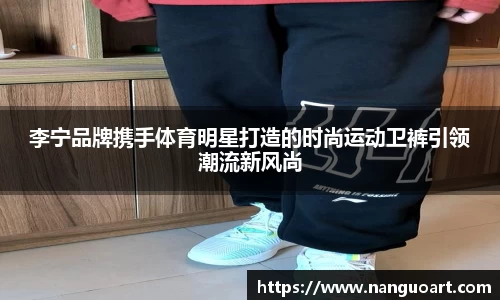 李宁品牌携手体育明星打造的时尚运动卫裤引领潮流新风尚