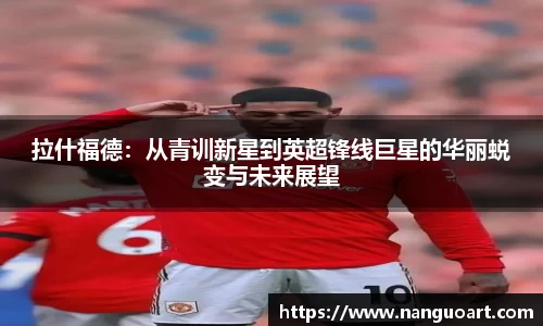拉什福德：从青训新星到英超锋线巨星的华丽蜕变与未来展望